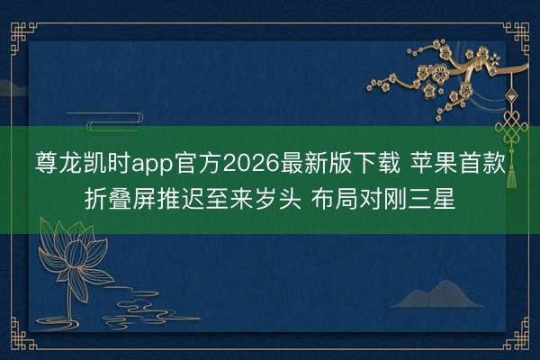 尊龙凯时app官方2026最新版下载 苹果首款折叠屏推迟至来岁头 布局对刚三星